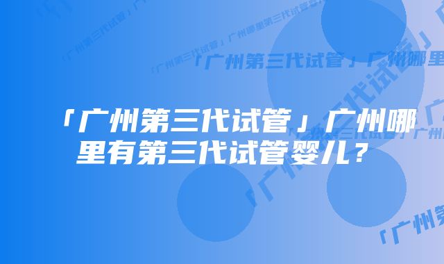 「广州第三代试管」广州哪里有第三代试管婴儿？