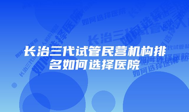 长治三代试管民营机构排名如何选择医院