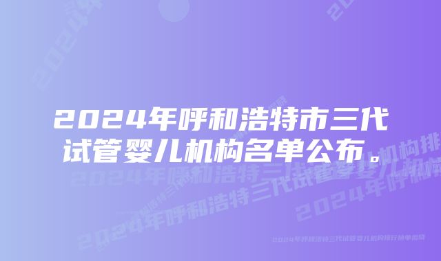 2024年呼和浩特市三代试管婴儿机构名单公布。