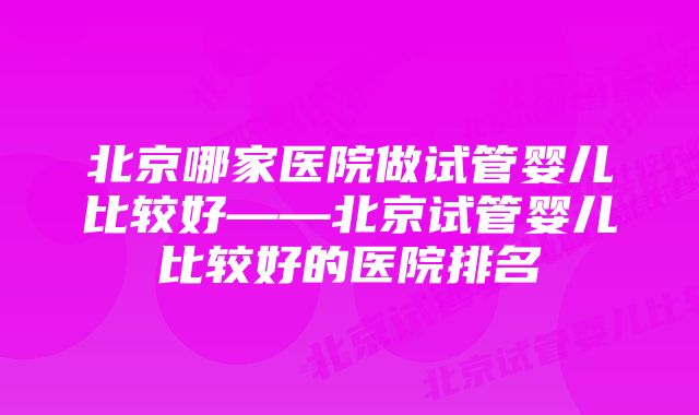 北京哪家医院做试管婴儿比较好——北京试管婴儿比较好的医院排名