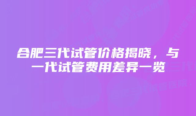 合肥三代试管价格揭晓，与一代试管费用差异一览