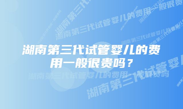 湖南第三代试管婴儿的费用一般很贵吗？