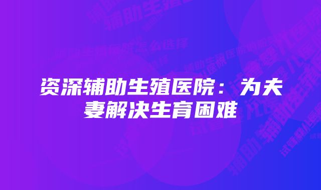 资深辅助生殖医院：为夫妻解决生育困难