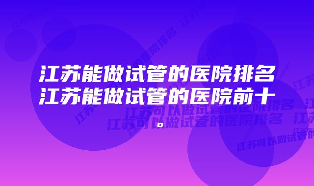 江苏能做试管的医院排名江苏能做试管的医院前十。