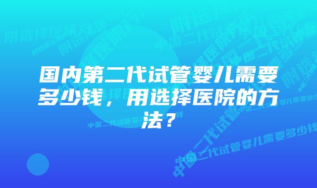 国内第二代试管婴儿需要多少钱，用选择医院的方法？