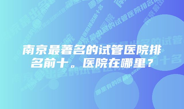 南京最著名的试管医院排名前十。医院在哪里？