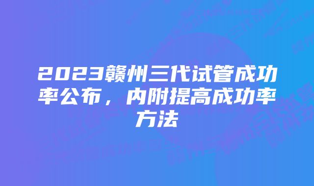 2023赣州三代试管成功率公布，内附提高成功率方法