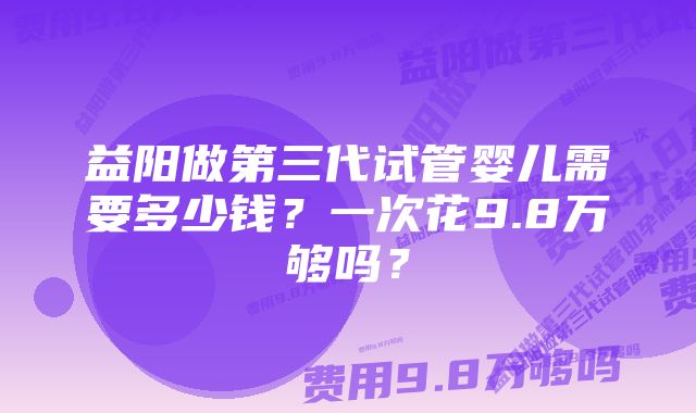 益阳做第三代试管婴儿需要多少钱？一次花9.8万够吗？