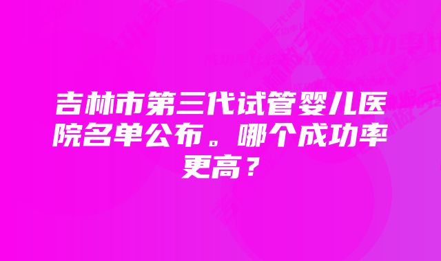 吉林市第三代试管婴儿医院名单公布。哪个成功率更高？