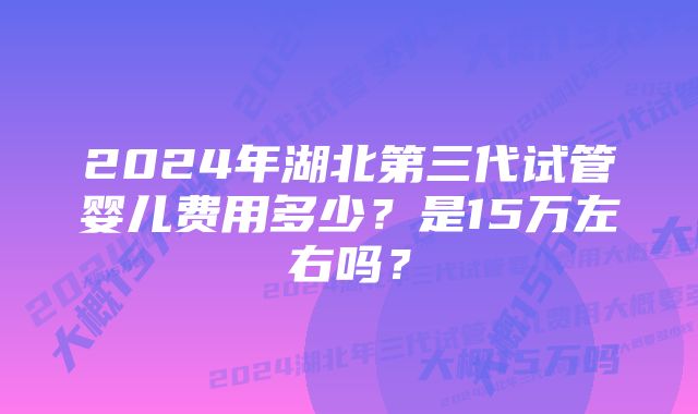 2024年湖北第三代试管婴儿费用多少？是15万左右吗？