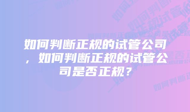 如何判断正规的试管公司，如何判断正规的试管公司是否正规？