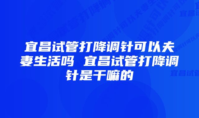 宜昌试管打降调针可以夫妻生活吗 宜昌试管打降调针是干嘛的