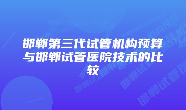 邯郸第三代试管机构预算与邯郸试管医院技术的比较