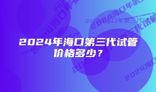 2024年海口第三代试管价格多少？