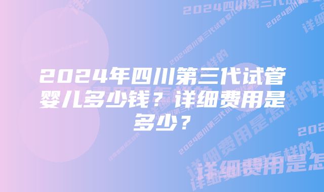 2024年四川第三代试管婴儿多少钱？详细费用是多少？