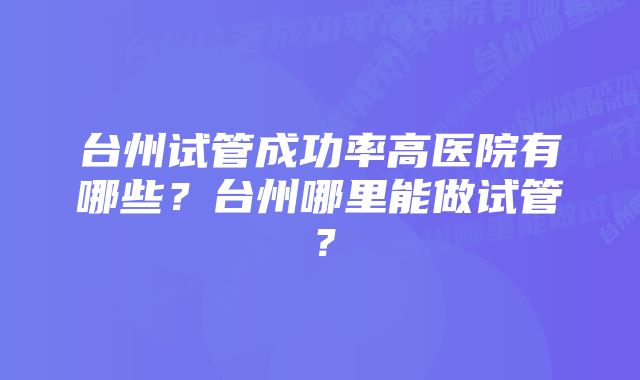 台州试管成功率高医院有哪些？台州哪里能做试管？