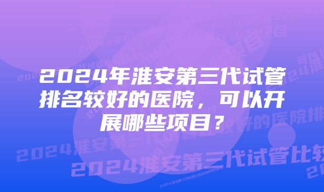 2024年淮安第三代试管排名较好的医院，可以开展哪些项目？