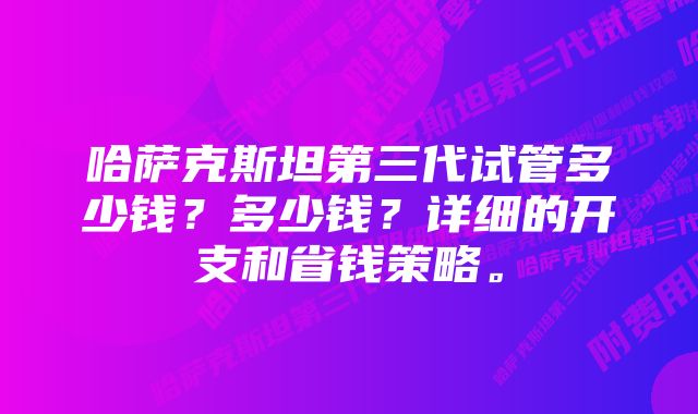 哈萨克斯坦第三代试管多少钱？多少钱？详细的开支和省钱策略。