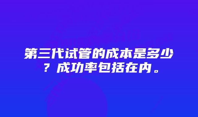 第三代试管的成本是多少？成功率包括在内。