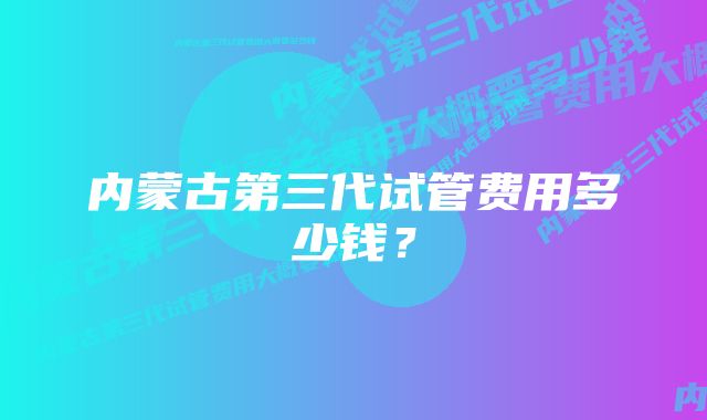 内蒙古第三代试管费用多少钱？