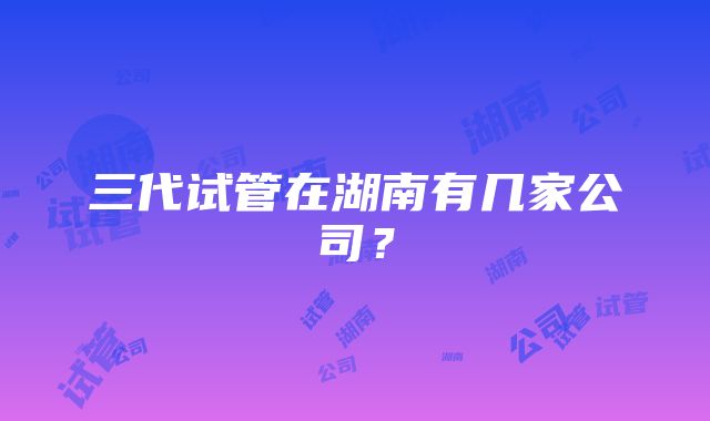 三代试管在湖南有几家公司？