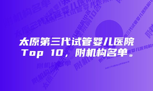 太原第三代试管婴儿医院Top 10，附机构名单。