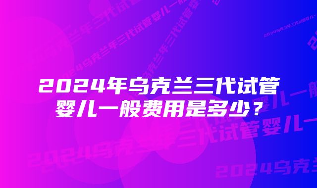 2024年乌克兰三代试管婴儿一般费用是多少？