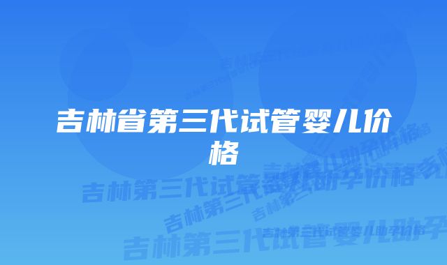 吉林省第三代试管婴儿价格