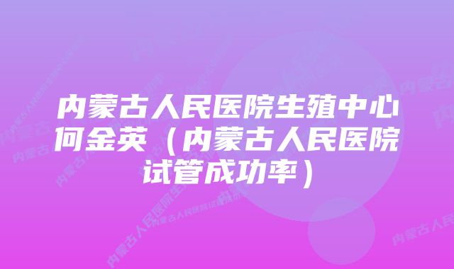 内蒙古人民医院生殖中心何金英（内蒙古人民医院试管成功率）