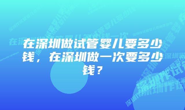 在深圳做试管婴儿要多少钱，在深圳做一次要多少钱？