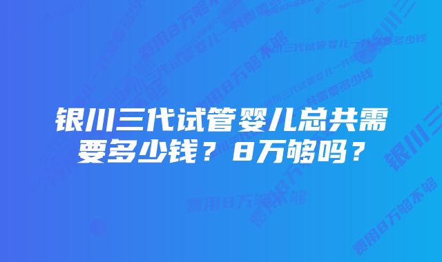 银川三代试管婴儿总共需要多少钱？8万够吗？