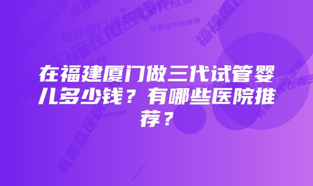 在福建厦门做三代试管婴儿多少钱？有哪些医院推荐？