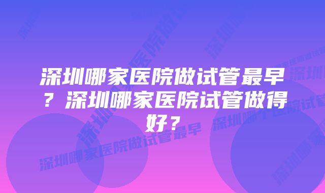 深圳哪家医院做试管最早？深圳哪家医院试管做得好？