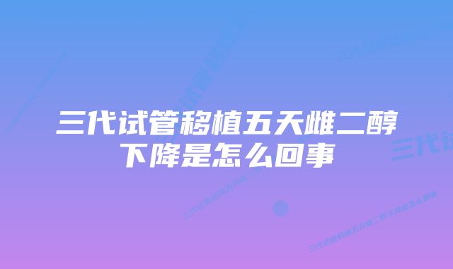 三代试管移植五天雌二醇下降是怎么回事