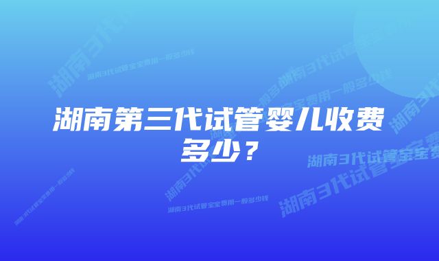 湖南第三代试管婴儿收费多少？