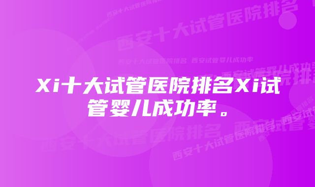 Xi十大试管医院排名Xi试管婴儿成功率。