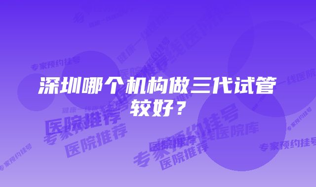 深圳哪个机构做三代试管较好？