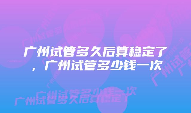 广州试管多久后算稳定了，广州试管多少钱一次