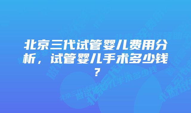 北京三代试管婴儿费用分析，试管婴儿手术多少钱？