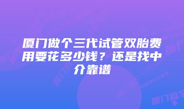 厦门做个三代试管双胎费用要花多少钱？还是找中介靠谱