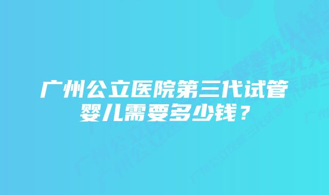 广州公立医院第三代试管婴儿需要多少钱？