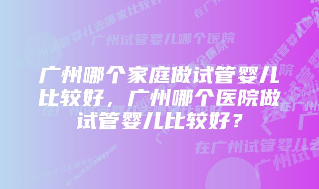 广州哪个家庭做试管婴儿比较好，广州哪个医院做试管婴儿比较好？