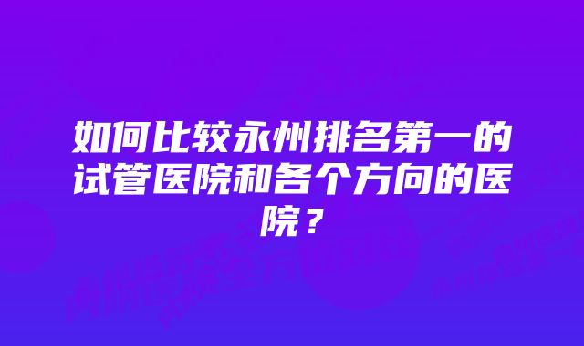 如何比较永州排名第一的试管医院和各个方向的医院？