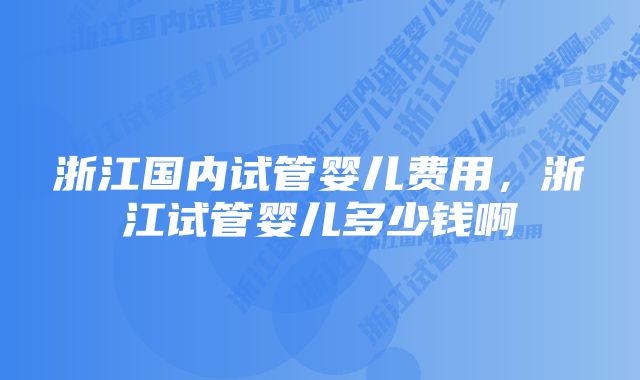 浙江国内试管婴儿费用，浙江试管婴儿多少钱啊