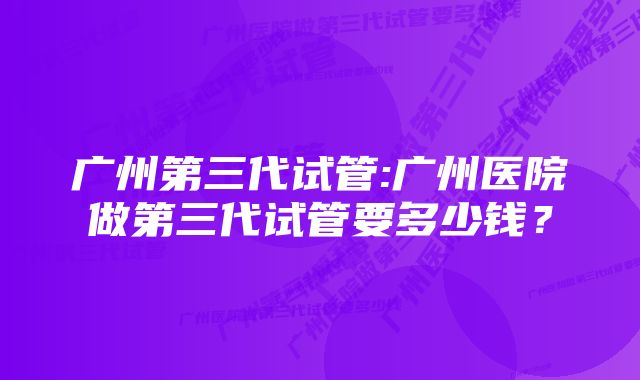 广州第三代试管:广州医院做第三代试管要多少钱？