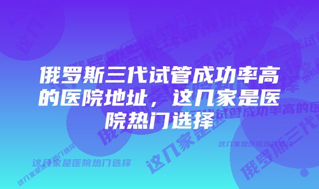 俄罗斯三代试管成功率高的医院地址，这几家是医院热门选择