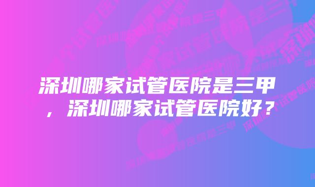 深圳哪家试管医院是三甲，深圳哪家试管医院好？