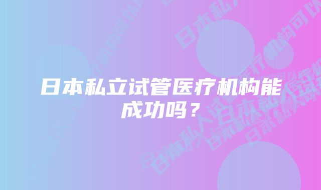 日本私立试管医疗机构能成功吗？