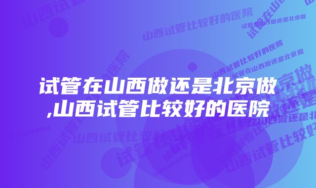 试管在山西做还是北京做,山西试管比较好的医院