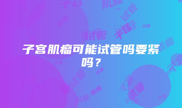 子宫肌瘤可能试管吗要紧吗？